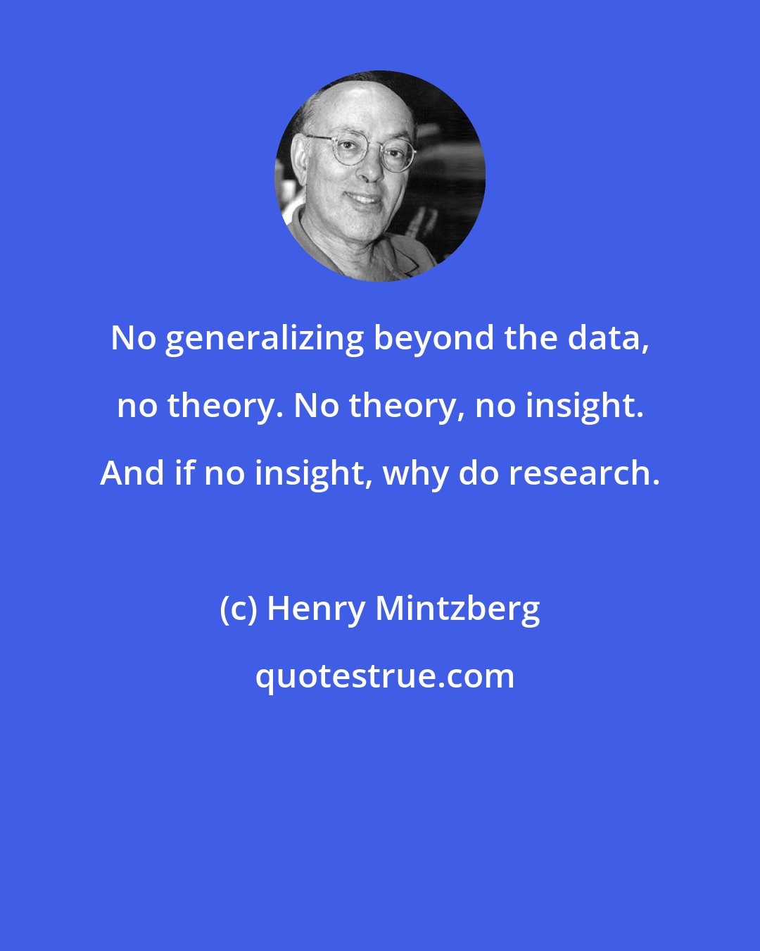 Henry Mintzberg: No generalizing beyond the data, no theory. No theory, no insight. And if no insight, why do research.