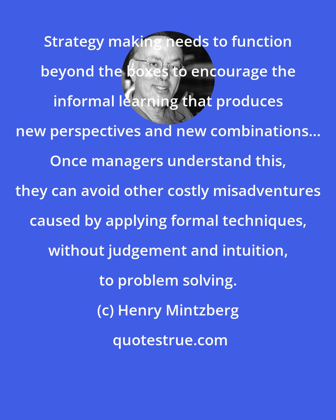 Henry Mintzberg: Strategy making needs to function beyond the boxes to encourage the informal learning that produces new perspectives and new combinations... Once managers understand this, they can avoid other costly misadventures caused by applying formal techniques, without judgement and intuition, to problem solving.