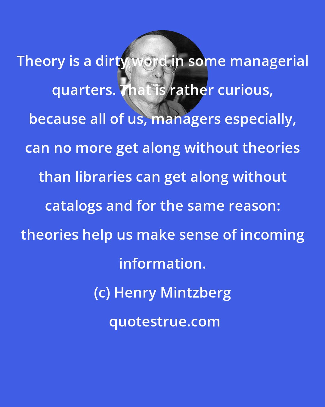 Henry Mintzberg: Theory is a dirty word in some managerial quarters. That is rather curious, because all of us, managers especially, can no more get along without theories than libraries can get along without catalogs and for the same reason: theories help us make sense of incoming information.