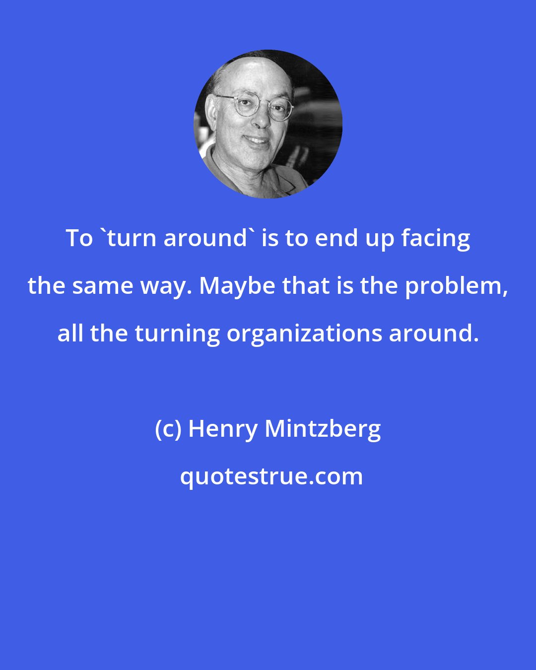 Henry Mintzberg: To 'turn around' is to end up facing the same way. Maybe that is the problem, all the turning organizations around.