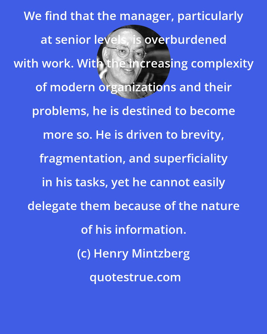 Henry Mintzberg: We find that the manager, particularly at senior levels, is overburdened with work. With the increasing complexity of modern organizations and their problems, he is destined to become more so. He is driven to brevity, fragmentation, and superficiality in his tasks, yet he cannot easily delegate them because of the nature of his information.