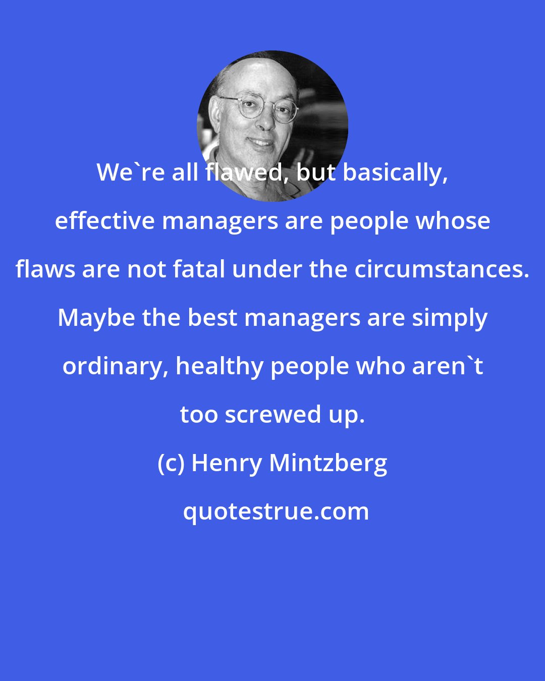 Henry Mintzberg: We're all flawed, but basically, effective managers are people whose flaws are not fatal under the circumstances. Maybe the best managers are simply ordinary, healthy people who aren't too screwed up.