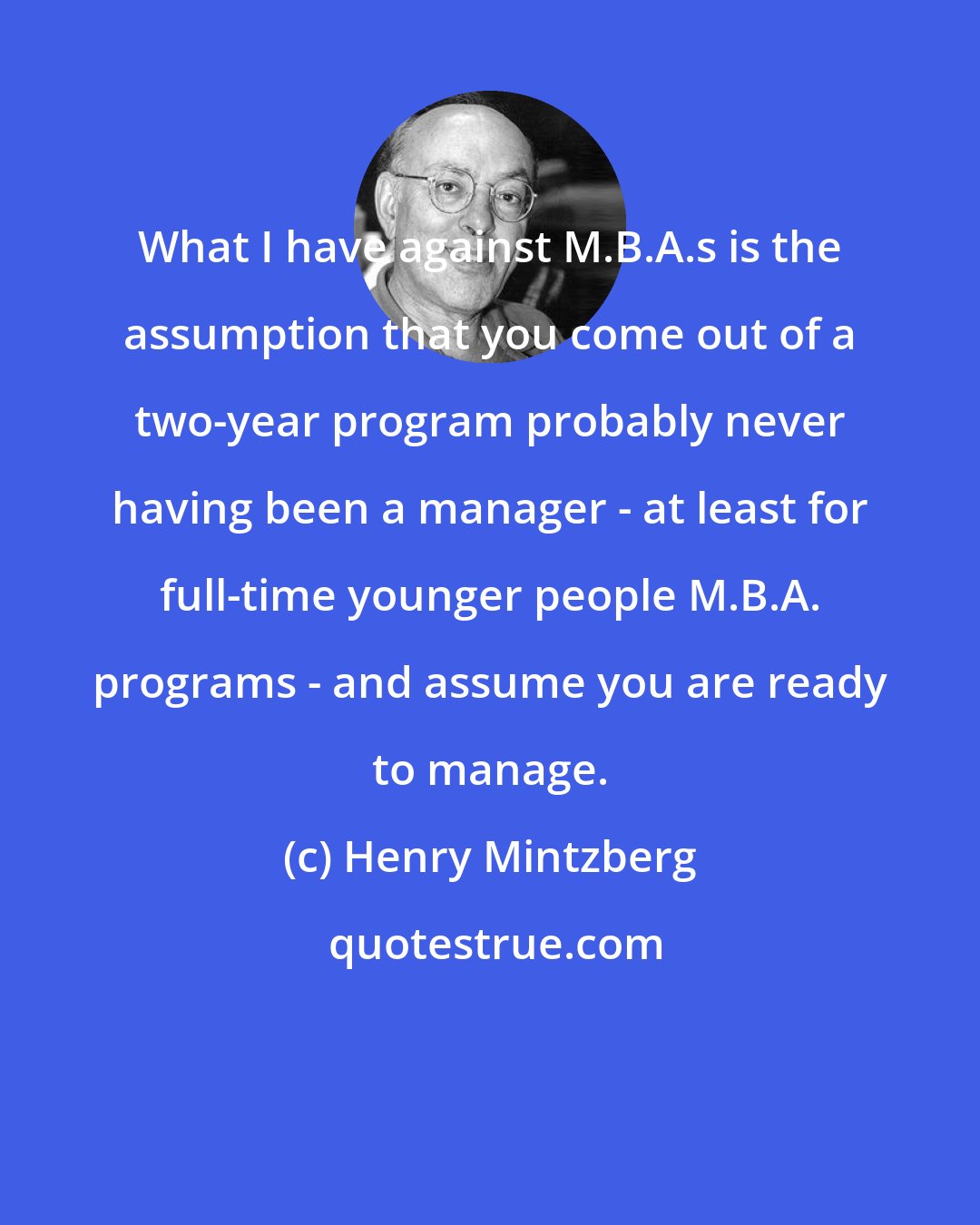 Henry Mintzberg: What I have against M.B.A.s is the assumption that you come out of a two-year program probably never having been a manager - at least for full-time younger people M.B.A. programs - and assume you are ready to manage.