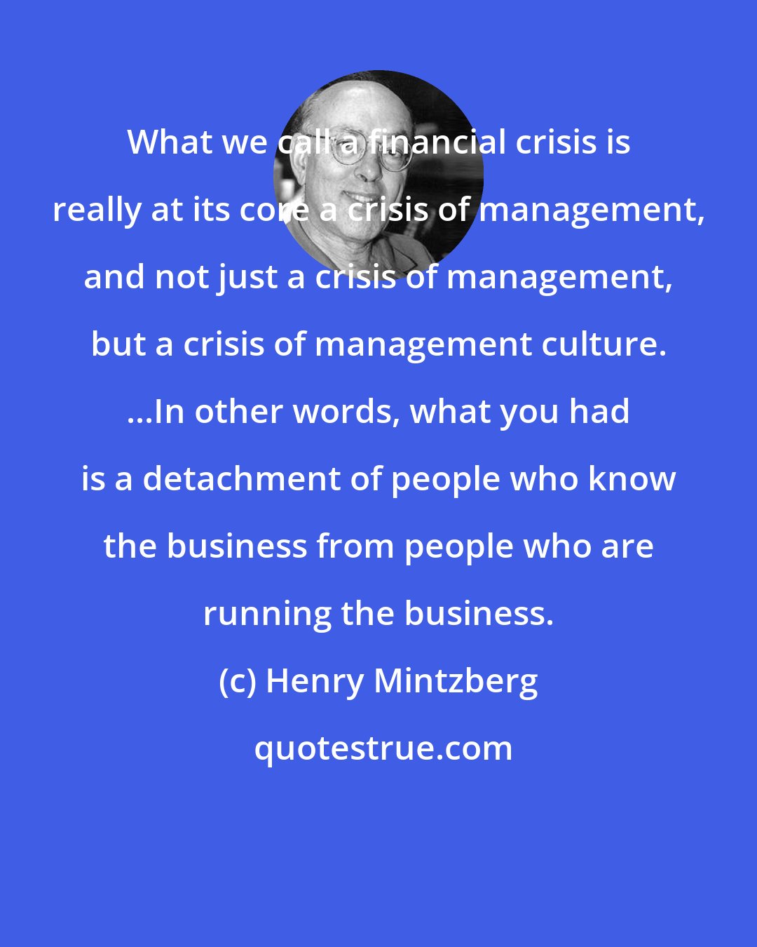 Henry Mintzberg: What we call a financial crisis is really at its core a crisis of management, and not just a crisis of management, but a crisis of management culture. ...In other words, what you had is a detachment of people who know the business from people who are running the business.