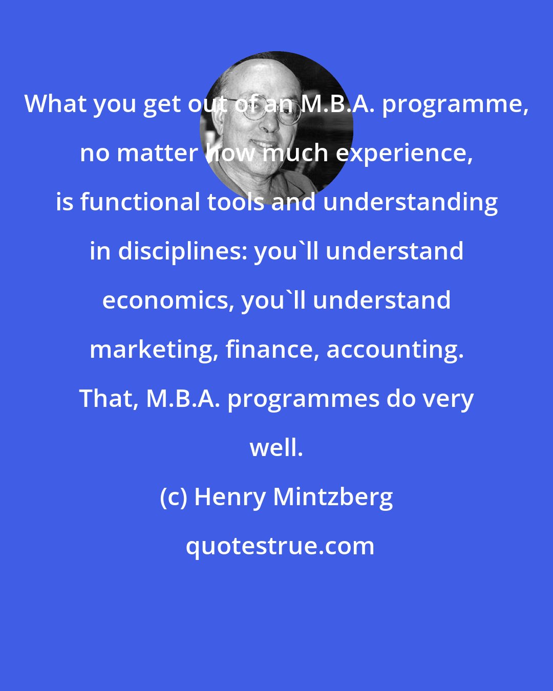 Henry Mintzberg: What you get out of an M.B.A. programme, no matter how much experience, is functional tools and understanding in disciplines: you'll understand economics, you'll understand marketing, finance, accounting. That, M.B.A. programmes do very well.