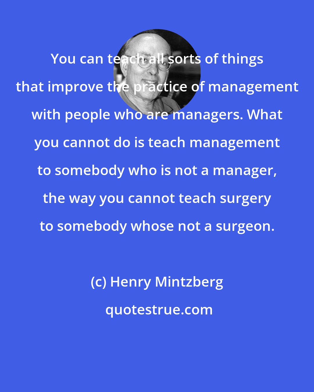 Henry Mintzberg: You can teach all sorts of things that improve the practice of management with people who are managers. What you cannot do is teach management to somebody who is not a manager, the way you cannot teach surgery to somebody whose not a surgeon.