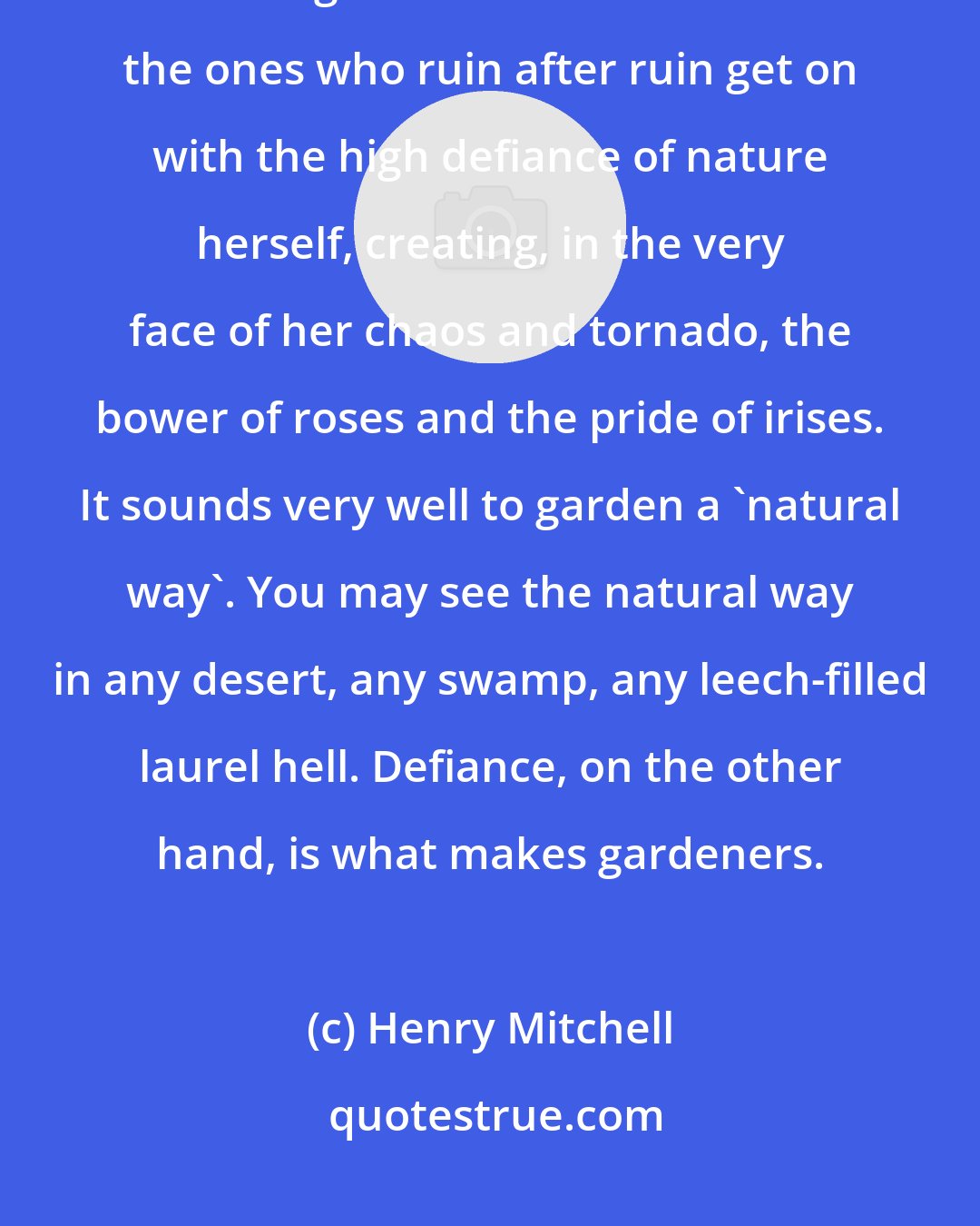 Henry Mitchell: There are no green thumbs or black thumbs. There are only gardeners and non-gardeners. Gardeners are the ones who ruin after ruin get on with the high defiance of nature herself, creating, in the very face of her chaos and tornado, the bower of roses and the pride of irises. It sounds very well to garden a 'natural way'. You may see the natural way in any desert, any swamp, any leech-filled laurel hell. Defiance, on the other hand, is what makes gardeners.