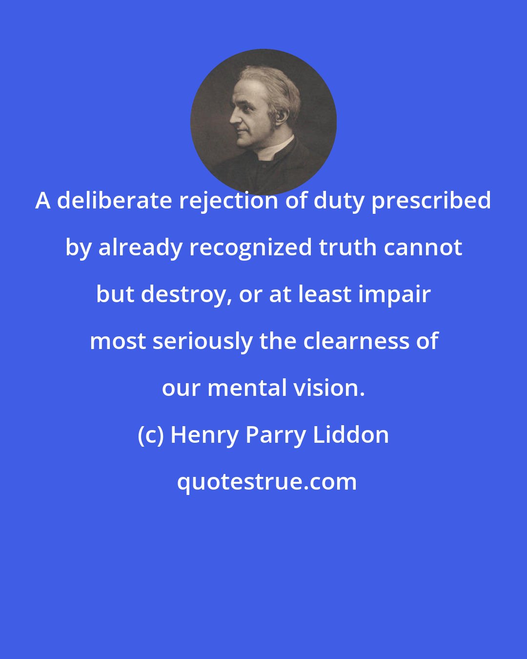 Henry Parry Liddon: A deliberate rejection of duty prescribed by already recognized truth cannot but destroy, or at least impair most seriously the clearness of our mental vision.