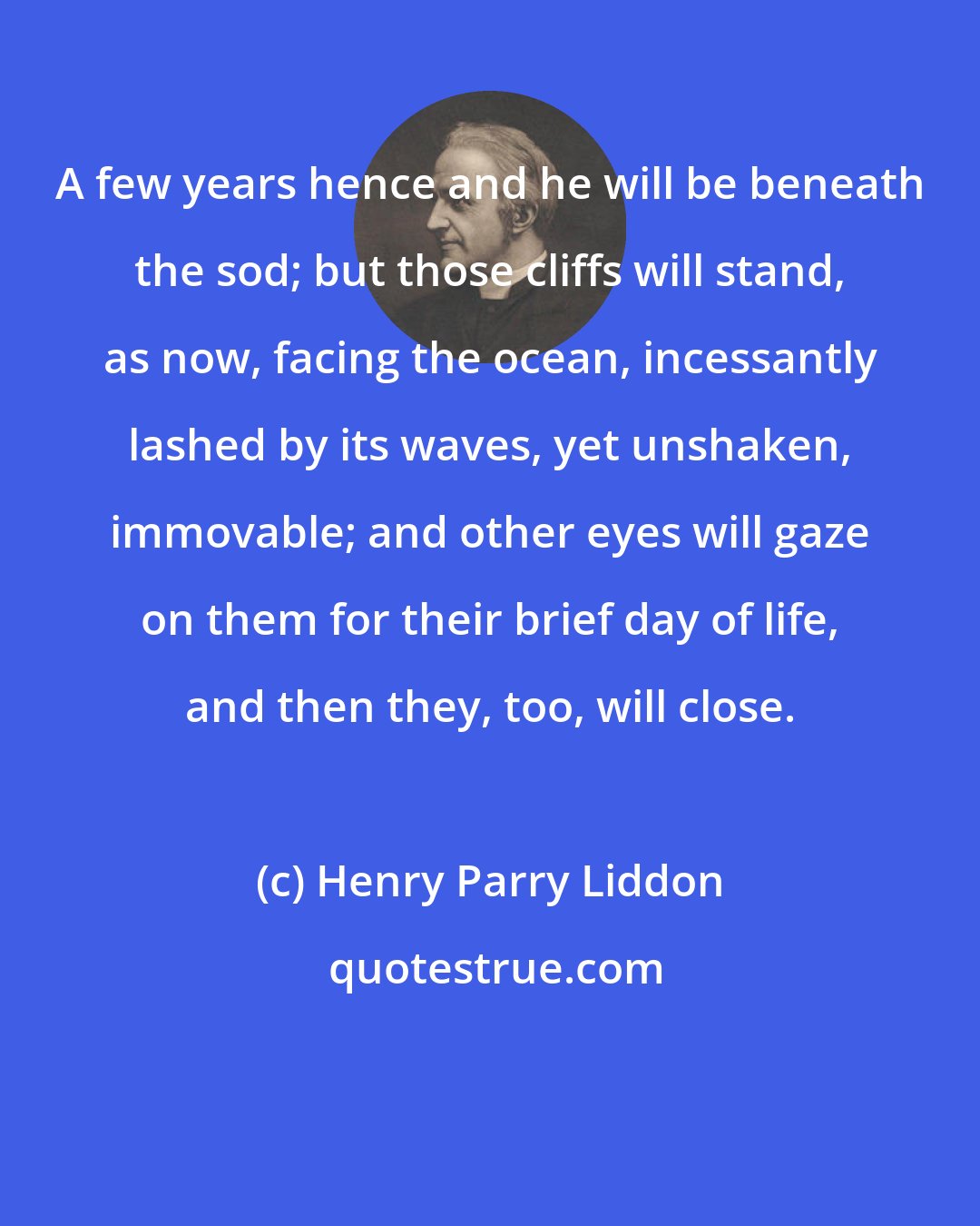 Henry Parry Liddon: A few years hence and he will be beneath the sod; but those cliffs will stand, as now, facing the ocean, incessantly lashed by its waves, yet unshaken, immovable; and other eyes will gaze on them for their brief day of life, and then they, too, will close.