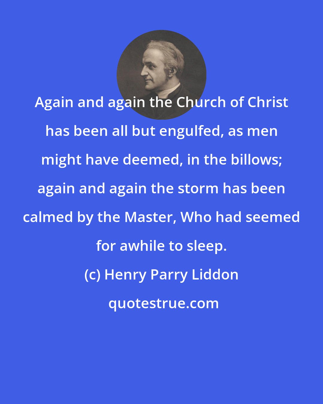 Henry Parry Liddon: Again and again the Church of Christ has been all but engulfed, as men might have deemed, in the billows; again and again the storm has been calmed by the Master, Who had seemed for awhile to sleep.