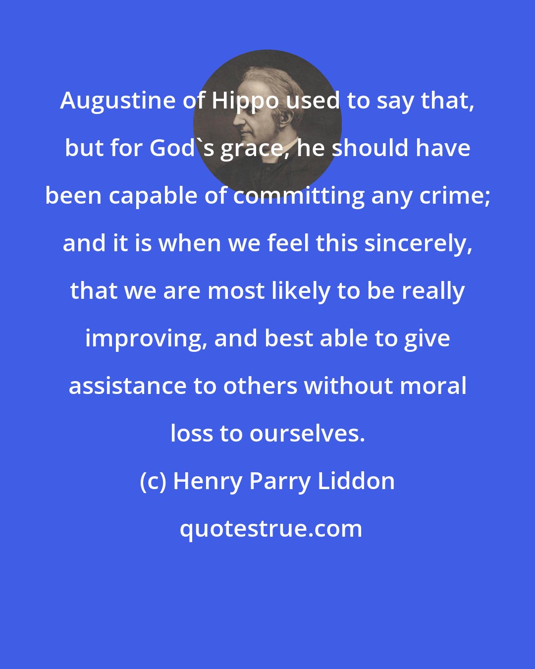 Henry Parry Liddon: Augustine of Hippo used to say that, but for God's grace, he should have been capable of committing any crime; and it is when we feel this sincerely, that we are most likely to be really improving, and best able to give assistance to others without moral loss to ourselves.