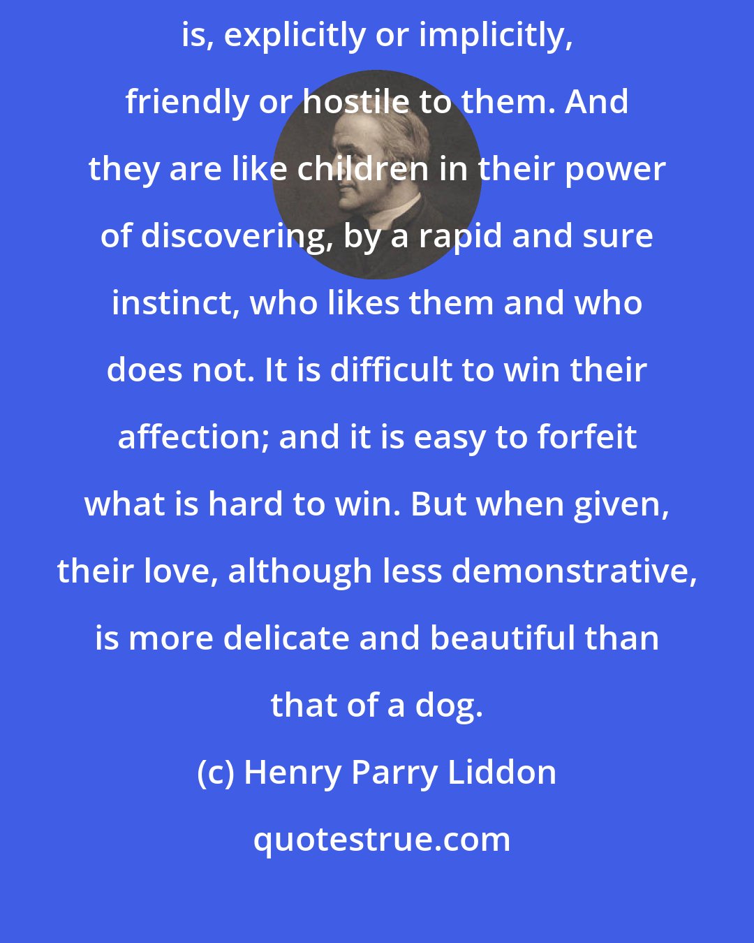 Henry Parry Liddon: Cats are like oysters, in that no one is neutral about them; everyone is, explicitly or implicitly, friendly or hostile to them. And they are like children in their power of discovering, by a rapid and sure instinct, who likes them and who does not. It is difficult to win their affection; and it is easy to forfeit what is hard to win. But when given, their love, although less demonstrative, is more delicate and beautiful than that of a dog.