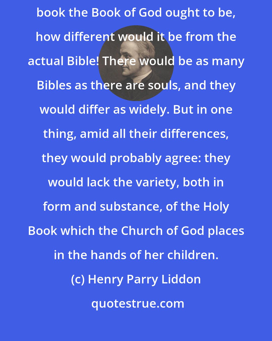 Henry Parry Liddon: If we might reverently imagine ourselves scheming beforehand what kind of book the Book of God ought to be, how different would it be from the actual Bible! There would be as many Bibles as there are souls, and they would differ as widely. But in one thing, amid all their differences, they would probably agree: they would lack the variety, both in form and substance, of the Holy Book which the Church of God places in the hands of her children.