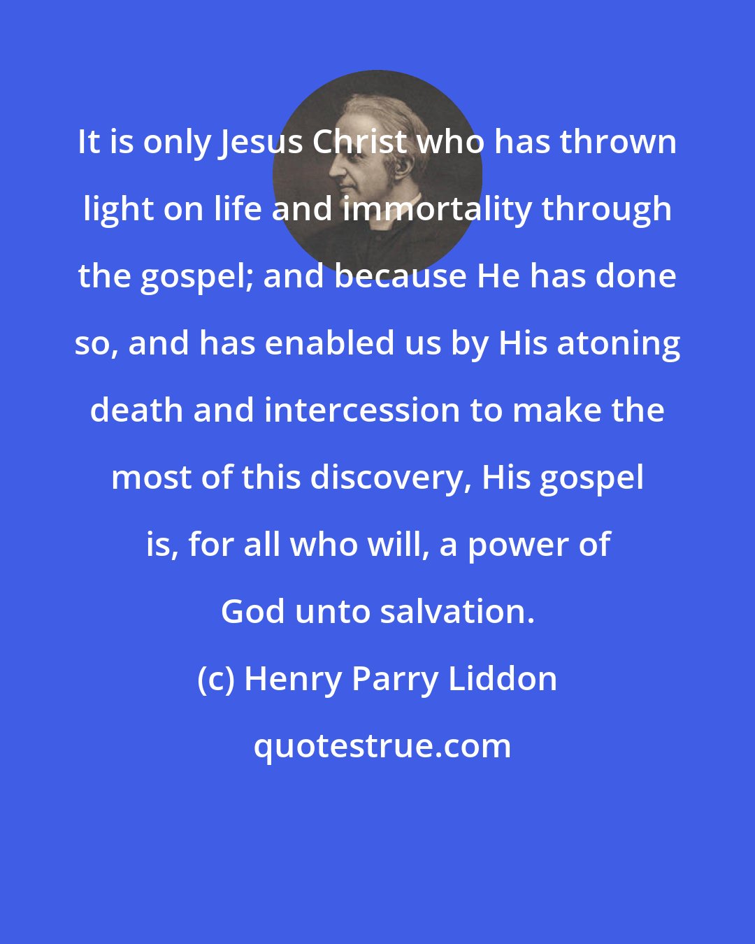 Henry Parry Liddon: It is only Jesus Christ who has thrown light on life and immortality through the gospel; and because He has done so, and has enabled us by His atoning death and intercession to make the most of this discovery, His gospel is, for all who will, a power of God unto salvation.