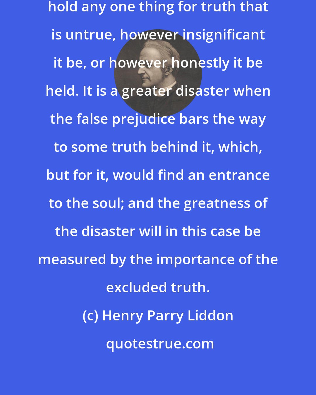 Henry Parry Liddon: It is some disaster for any mind to hold any one thing for truth that is untrue, however insignificant it be, or however honestly it be held. It is a greater disaster when the false prejudice bars the way to some truth behind it, which, but for it, would find an entrance to the soul; and the greatness of the disaster will in this case be measured by the importance of the excluded truth.