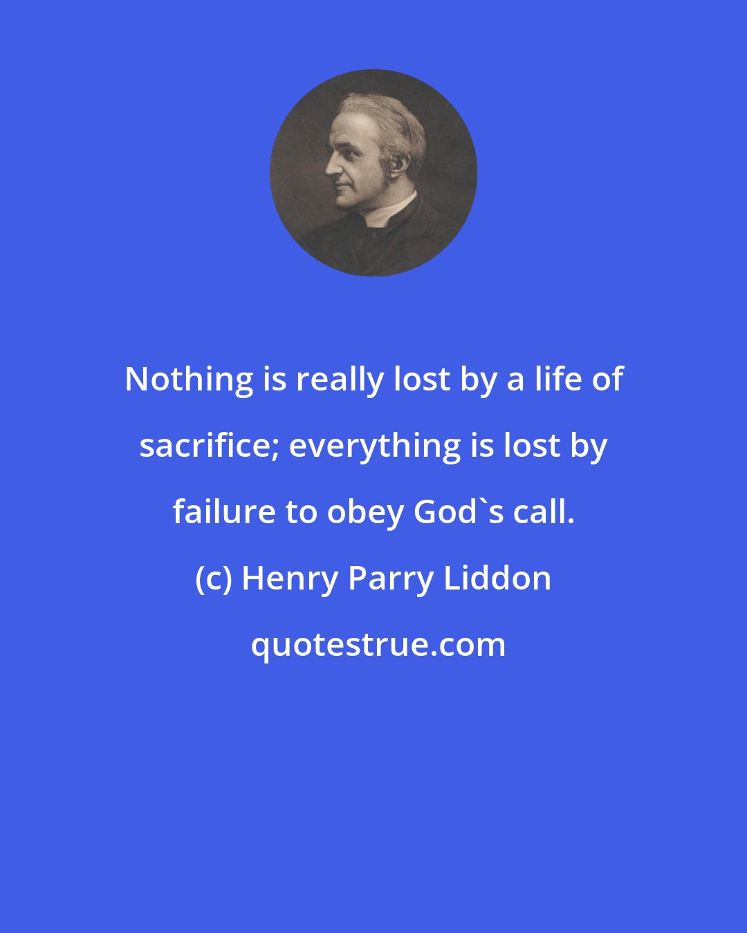 Henry Parry Liddon: Nothing is really lost by a life of sacrifice; everything is lost by failure to obey God's call.