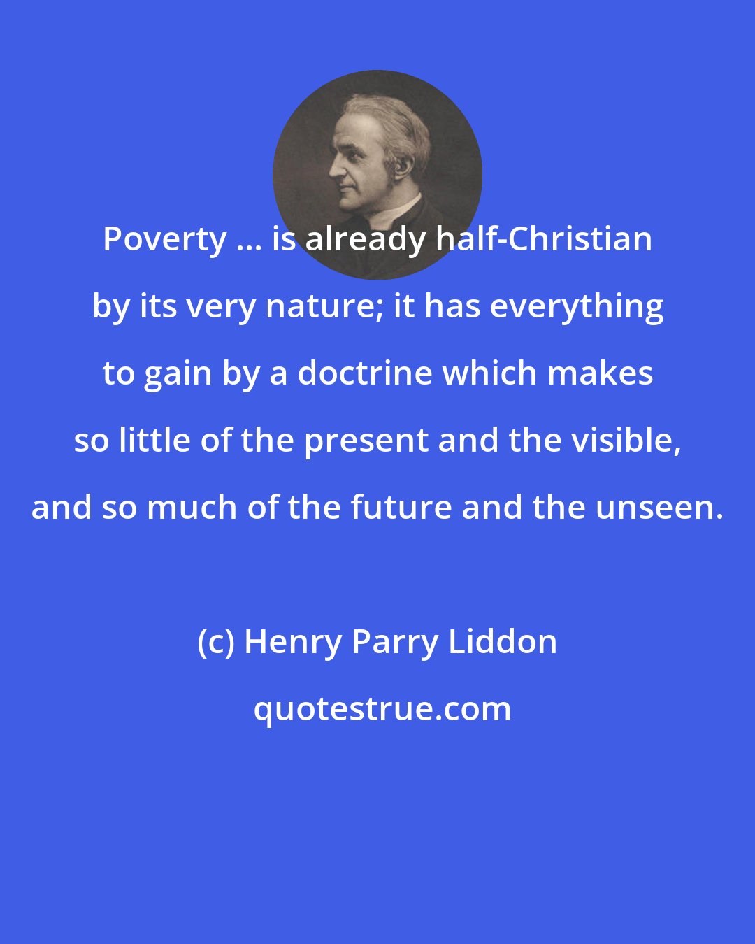 Henry Parry Liddon: Poverty ... is already half-Christian by its very nature; it has everything to gain by a doctrine which makes so little of the present and the visible, and so much of the future and the unseen.