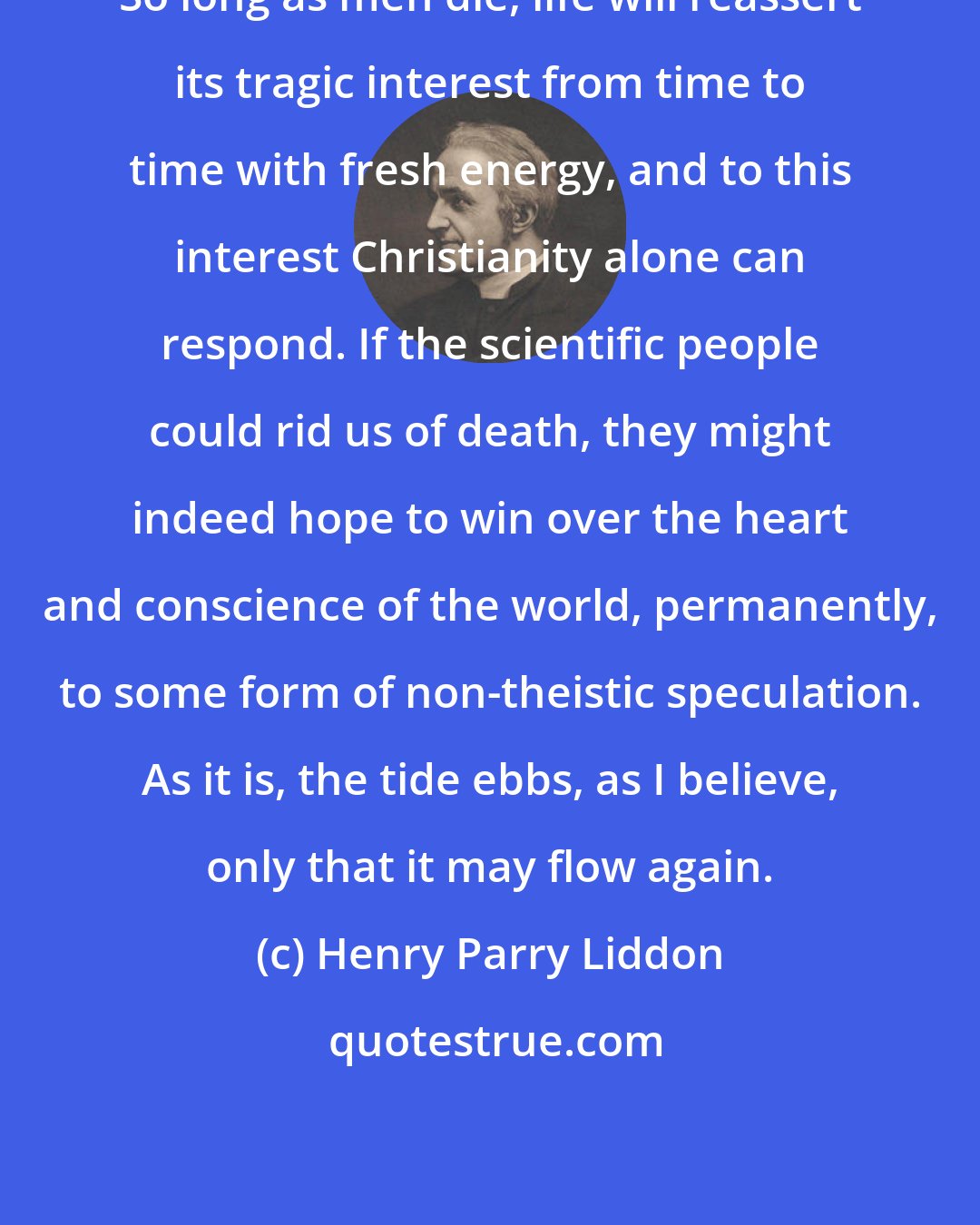 Henry Parry Liddon: So long as men die, life will reassert its tragic interest from time to time with fresh energy, and to this interest Christianity alone can respond. If the scientific people could rid us of death, they might indeed hope to win over the heart and conscience of the world, permanently, to some form of non-theistic speculation. As it is, the tide ebbs, as I believe, only that it may flow again.