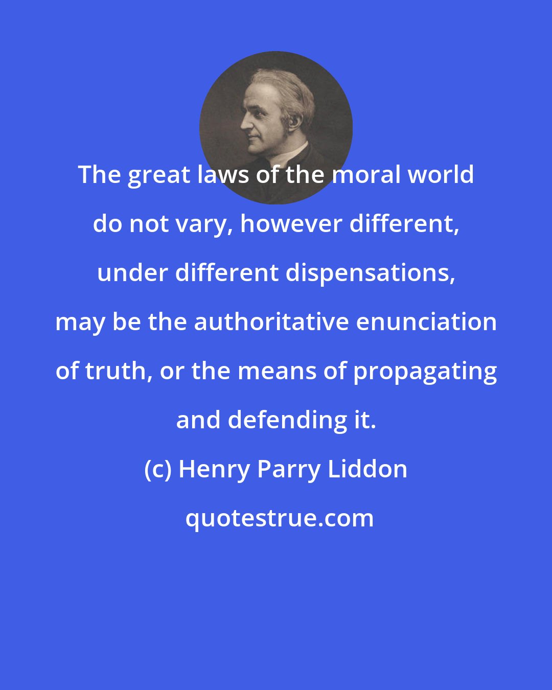 Henry Parry Liddon: The great laws of the moral world do not vary, however different, under different dispensations, may be the authoritative enunciation of truth, or the means of propagating and defending it.