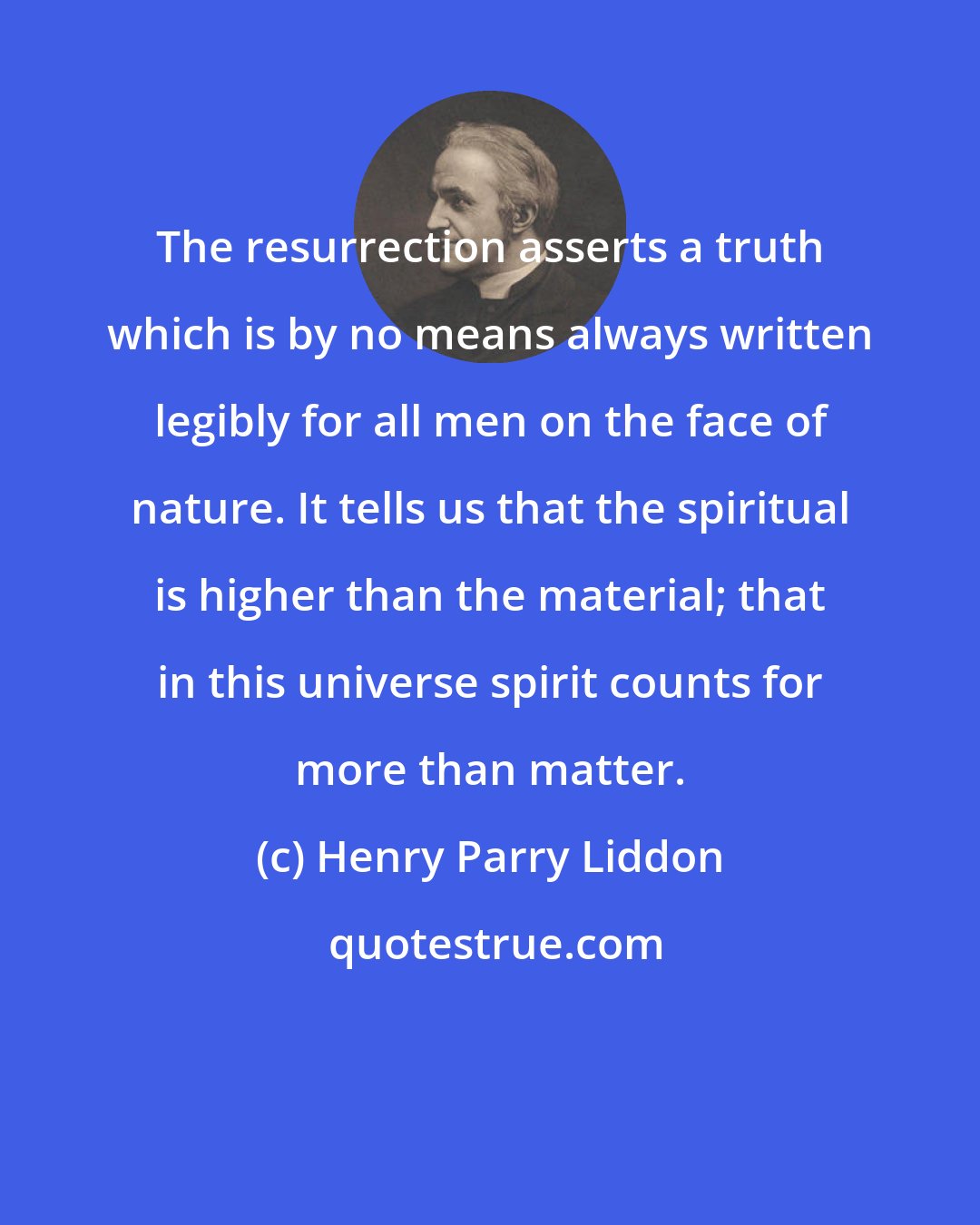 Henry Parry Liddon: The resurrection asserts a truth which is by no means always written legibly for all men on the face of nature. It tells us that the spiritual is higher than the material; that in this universe spirit counts for more than matter.