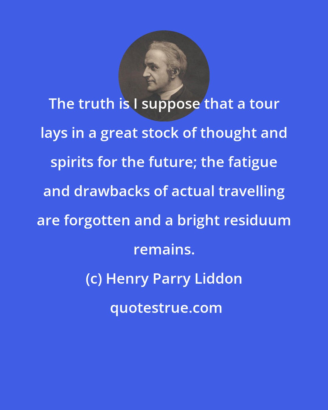 Henry Parry Liddon: The truth is I suppose that a tour lays in a great stock of thought and spirits for the future; the fatigue and drawbacks of actual travelling are forgotten and a bright residuum remains.