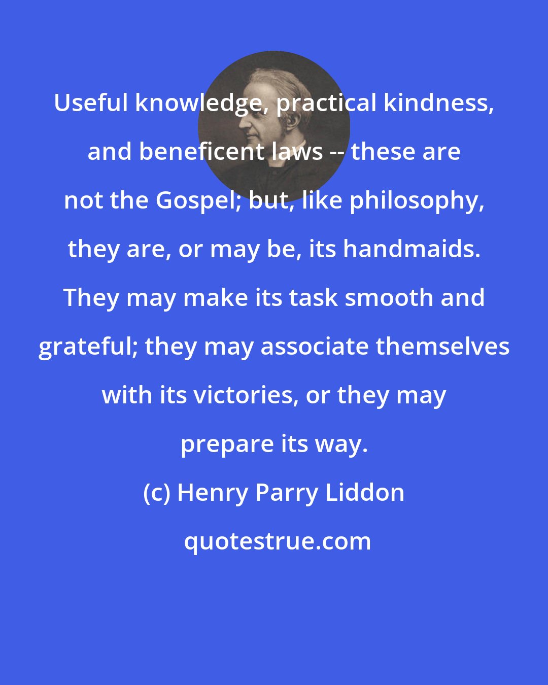 Henry Parry Liddon: Useful knowledge, practical kindness, and beneficent laws -- these are not the Gospel; but, like philosophy, they are, or may be, its handmaids. They may make its task smooth and grateful; they may associate themselves with its victories, or they may prepare its way.