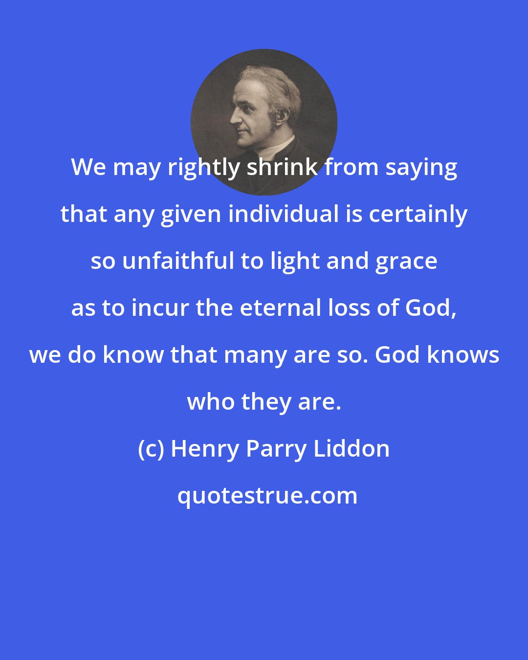 Henry Parry Liddon: We may rightly shrink from saying that any given individual is certainly so unfaithful to light and grace as to incur the eternal loss of God, we do know that many are so. God knows who they are.