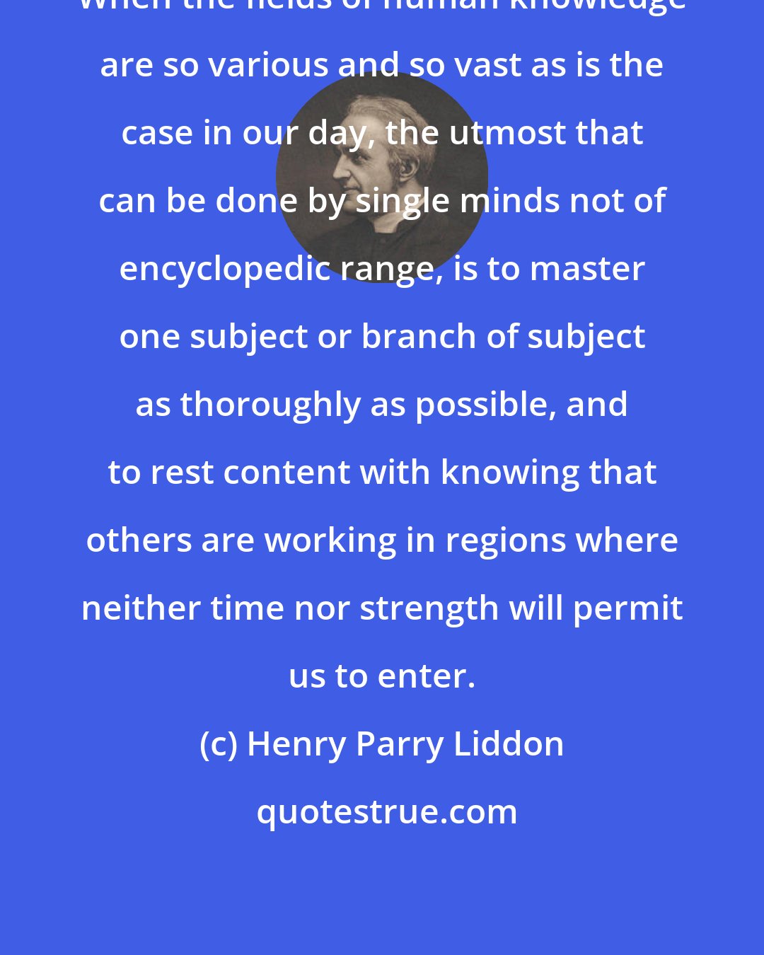 Henry Parry Liddon: When the fields of human knowledge are so various and so vast as is the case in our day, the utmost that can be done by single minds not of encyclopedic range, is to master one subject or branch of subject as thoroughly as possible, and to rest content with knowing that others are working in regions where neither time nor strength will permit us to enter.