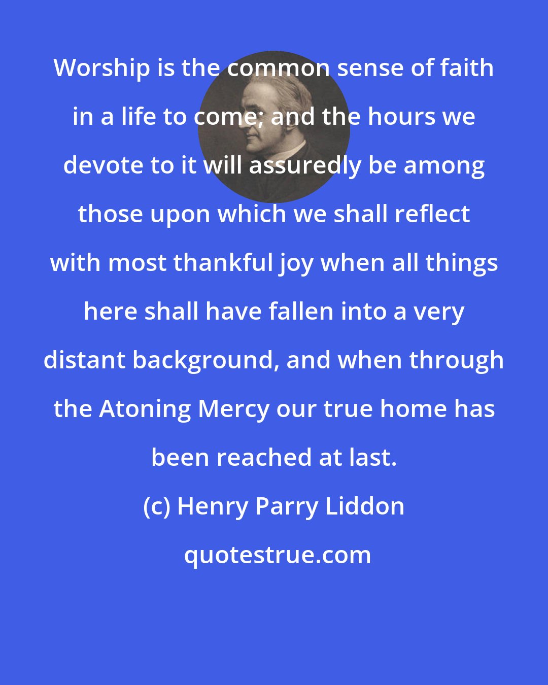 Henry Parry Liddon: Worship is the common sense of faith in a life to come; and the hours we devote to it will assuredly be among those upon which we shall reflect with most thankful joy when all things here shall have fallen into a very distant background, and when through the Atoning Mercy our true home has been reached at last.