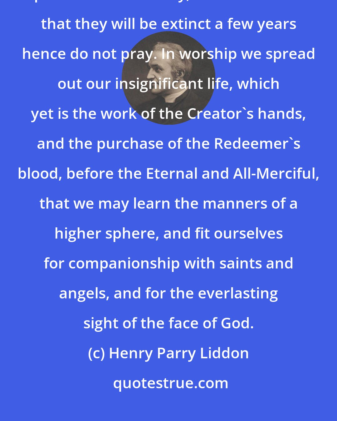 Henry Parry Liddon: Worship is the earthly act by which we most distinctly recognize our personal immortality; men who think that they will be extinct a few years hence do not pray. In worship we spread out our insignificant life, which yet is the work of the Creator's hands, and the purchase of the Redeemer's blood, before the Eternal and All-Merciful, that we may learn the manners of a higher sphere, and fit ourselves for companionship with saints and angels, and for the everlasting sight of the face of God.