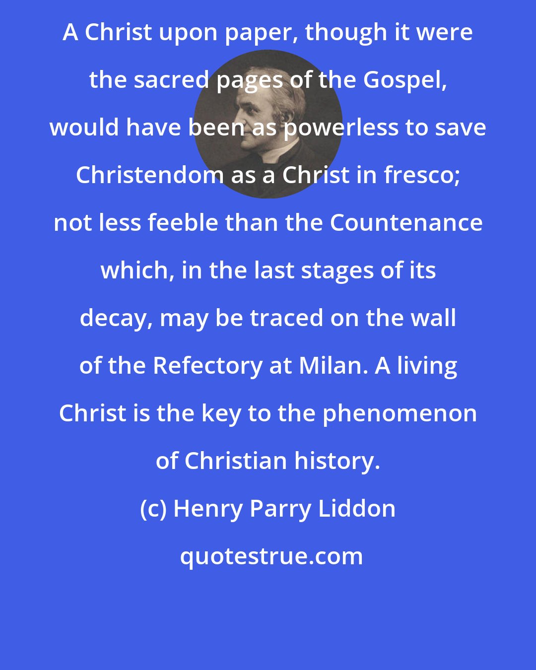 Henry Parry Liddon: A Christ upon paper, though it were the sacred pages of the Gospel, would have been as powerless to save Christendom as a Christ in fresco; not less feeble than the Countenance which, in the last stages of its decay, may be traced on the wall of the Refectory at Milan. A living Christ is the key to the phenomenon of Christian history.