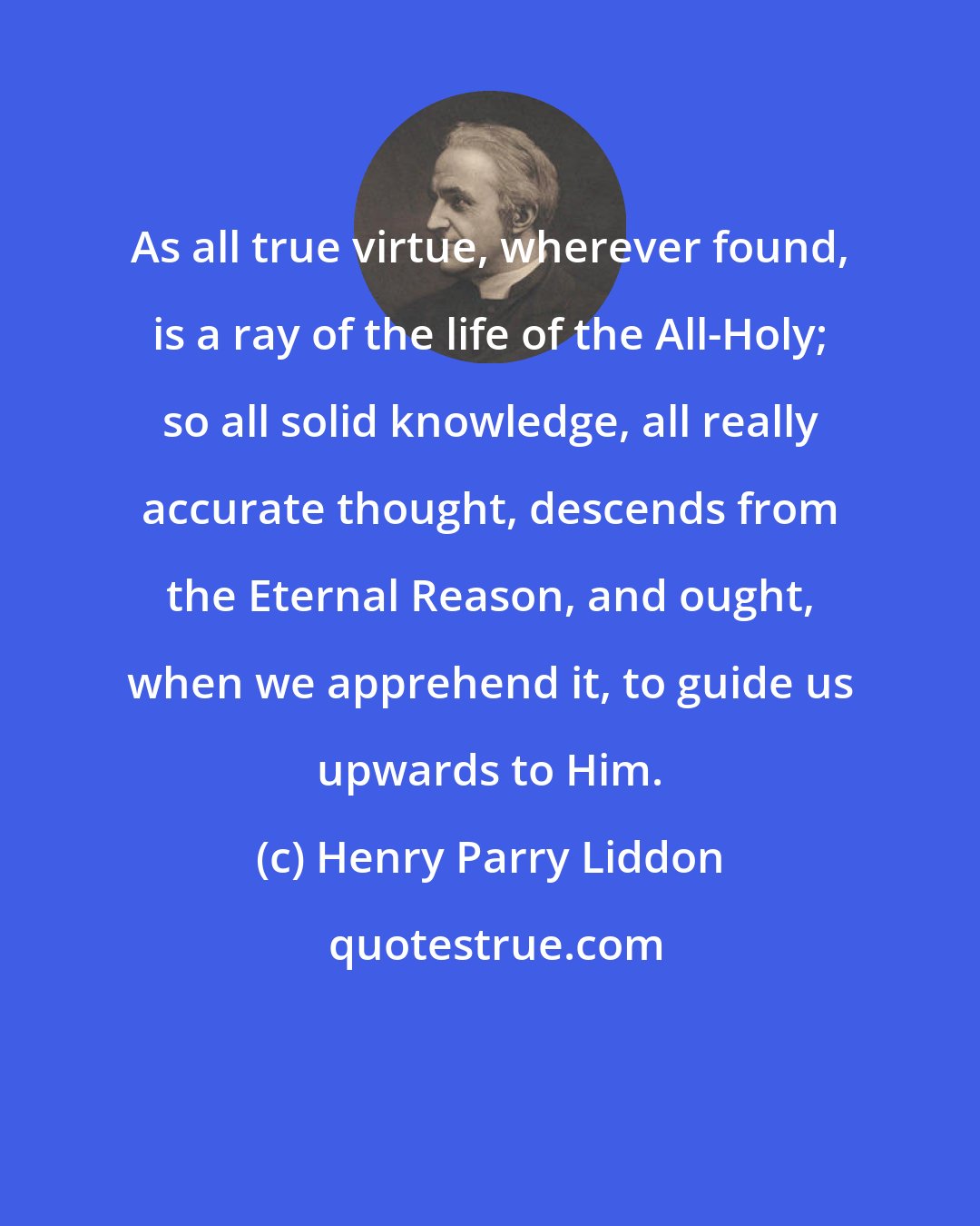 Henry Parry Liddon: As all true virtue, wherever found, is a ray of the life of the All-Holy; so all solid knowledge, all really accurate thought, descends from the Eternal Reason, and ought, when we apprehend it, to guide us upwards to Him.