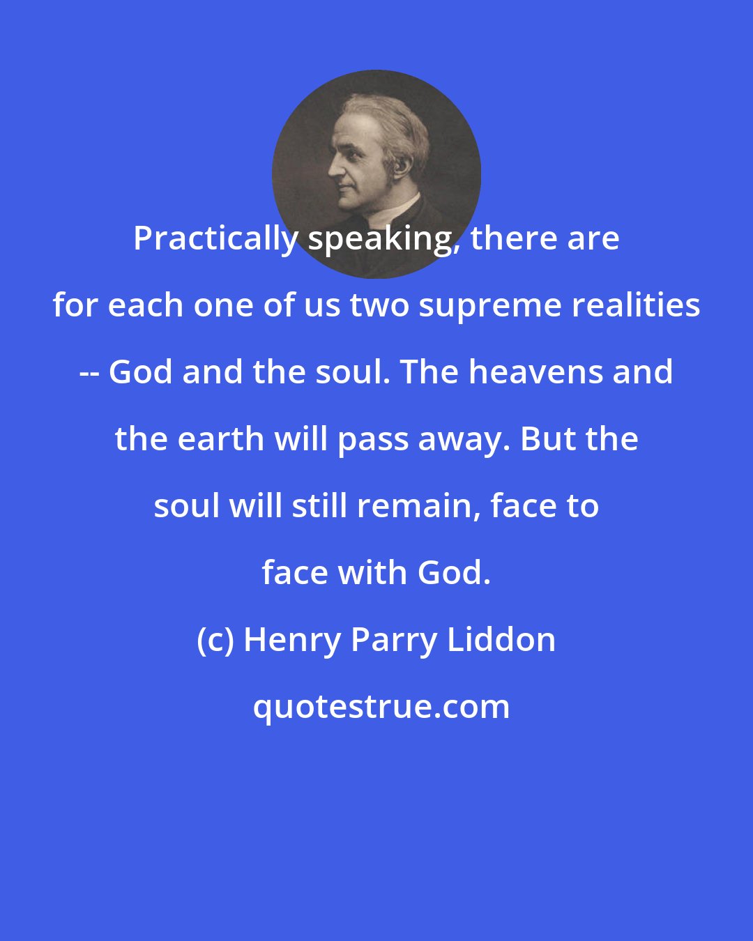 Henry Parry Liddon: Practically speaking, there are for each one of us two supreme realities -- God and the soul. The heavens and the earth will pass away. But the soul will still remain, face to face with God.