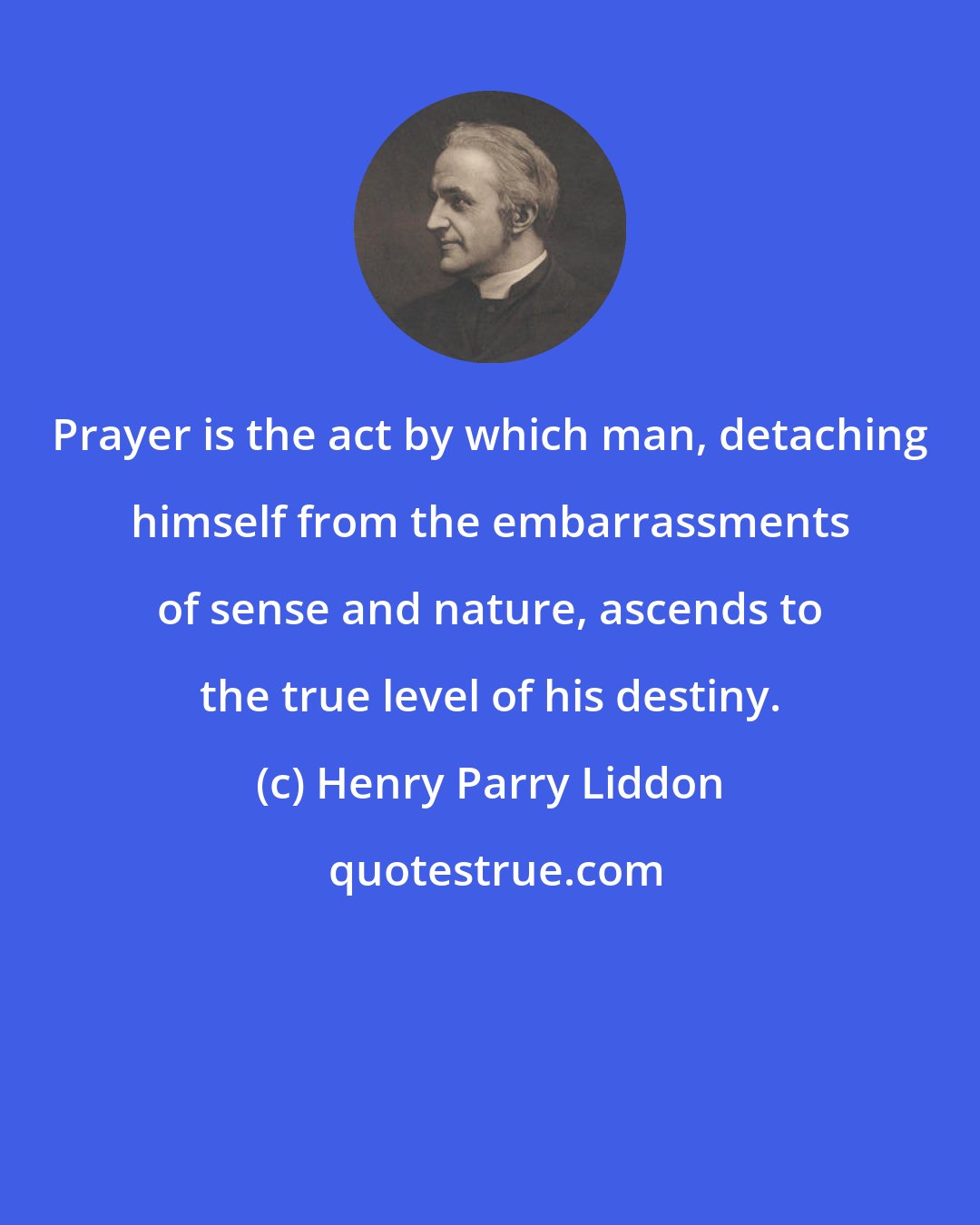 Henry Parry Liddon: Prayer is the act by which man, detaching himself from the embarrassments of sense and nature, ascends to the true level of his destiny.