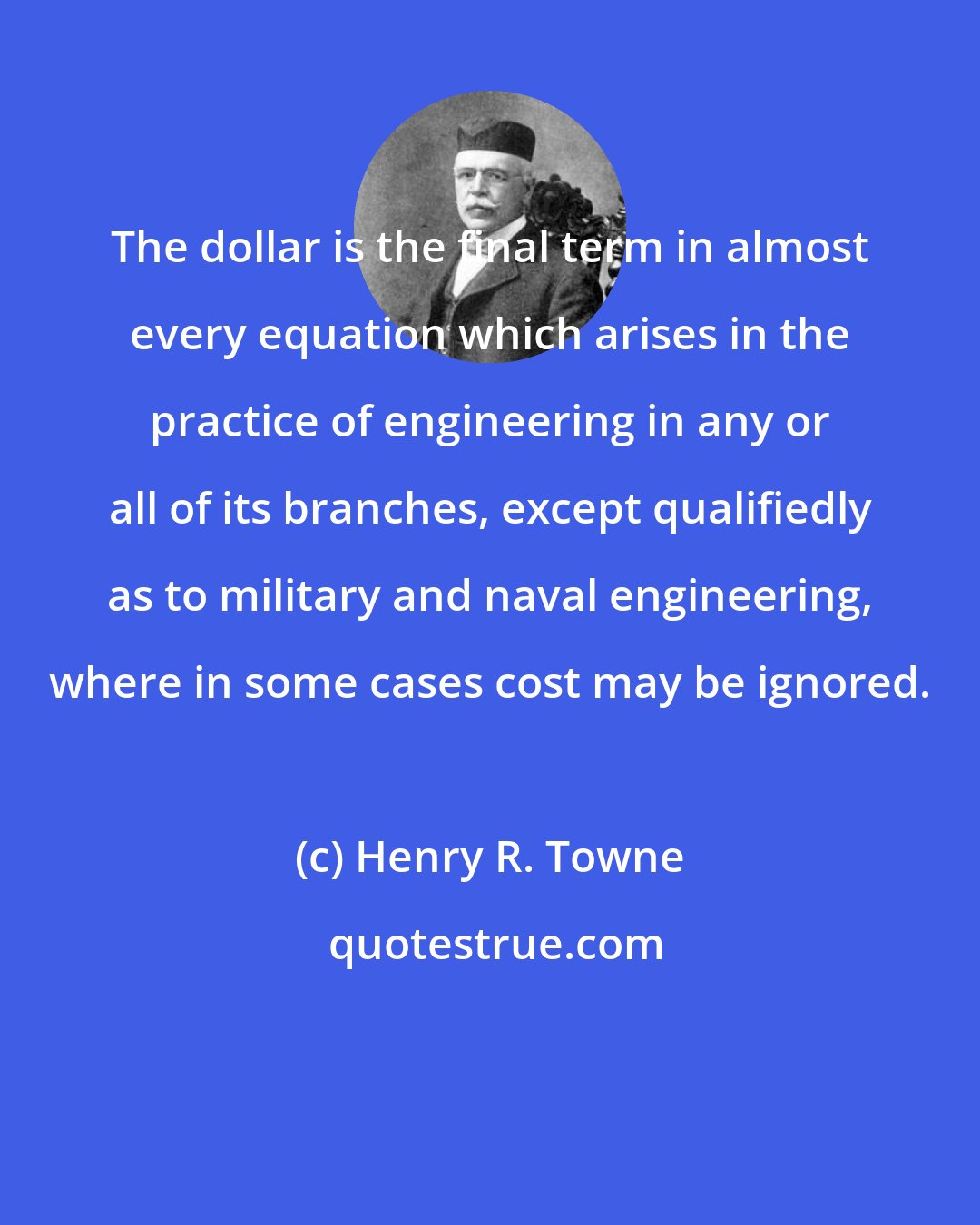 Henry R. Towne: The dollar is the final term in almost every equation which arises in the practice of engineering in any or all of its branches, except qualifiedly as to military and naval engineering, where in some cases cost may be ignored.