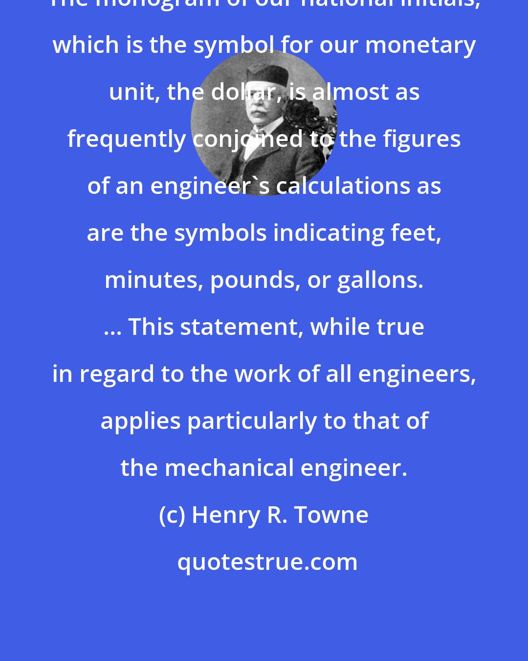 Henry R. Towne: The monogram of our national initials, which is the symbol for our monetary unit, the dollar, is almost as frequently conjoined to the figures of an engineer's calculations as are the symbols indicating feet, minutes, pounds, or gallons. ... This statement, while true in regard to the work of all engineers, applies particularly to that of the mechanical engineer.