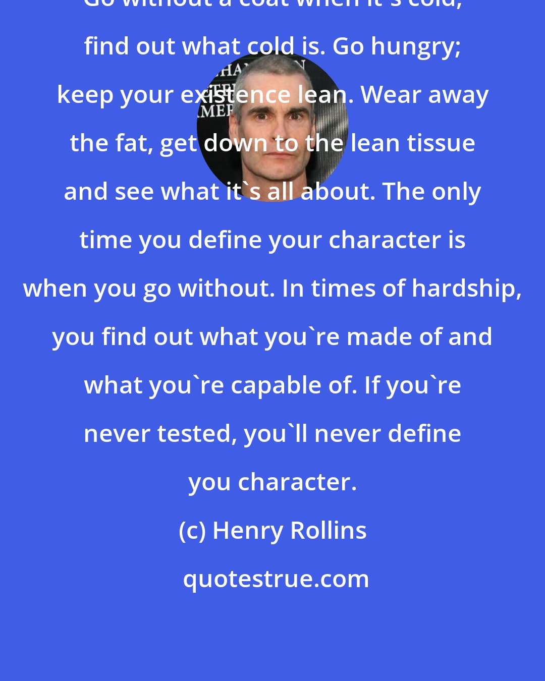 Henry Rollins: Go without a coat when it's cold; find out what cold is. Go hungry; keep your existence lean. Wear away the fat, get down to the lean tissue and see what it's all about. The only time you define your character is when you go without. In times of hardship, you find out what you're made of and what you're capable of. If you're never tested, you'll never define you character.