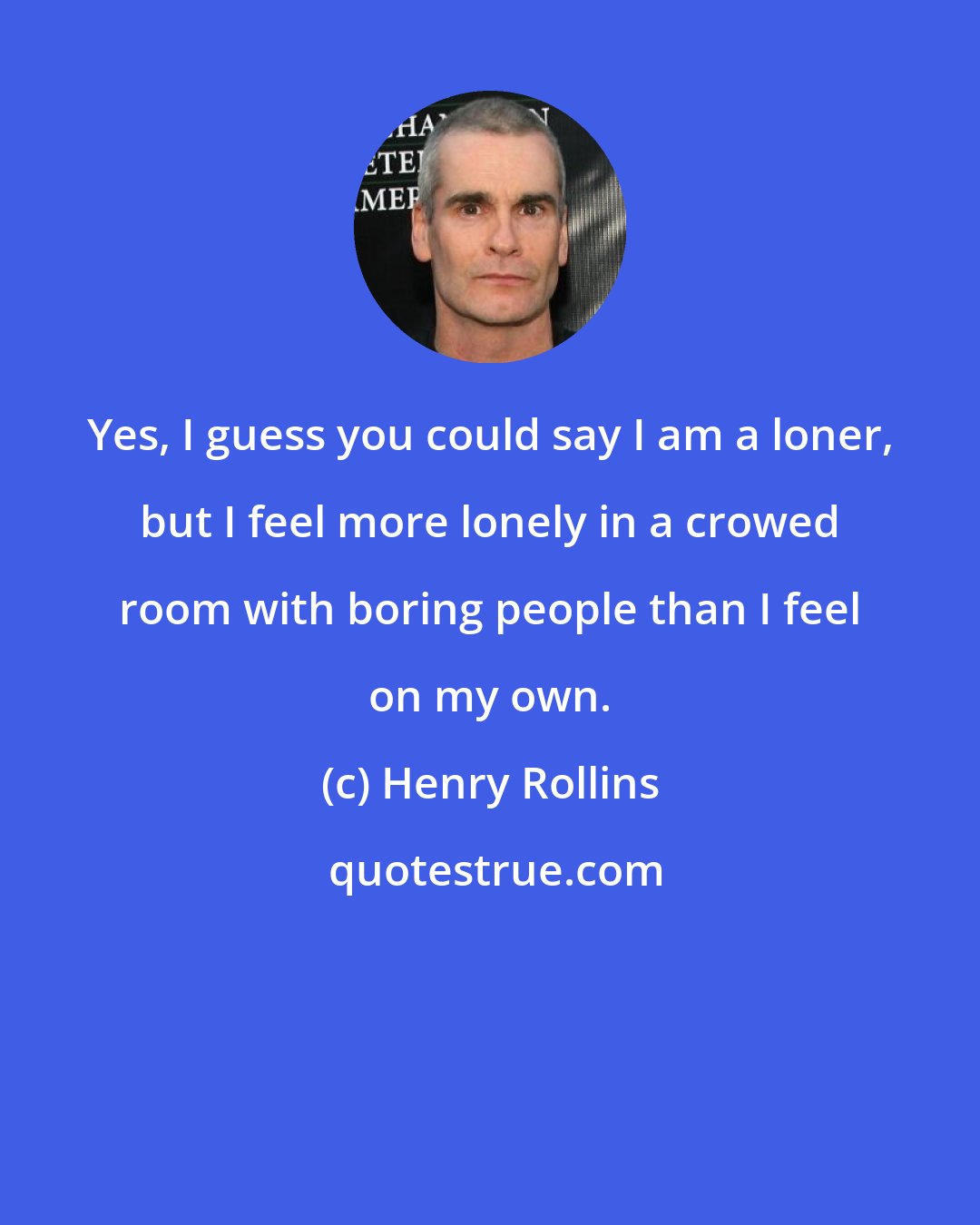 Henry Rollins: Yes, I guess you could say I am a loner, but I feel more lonely in a crowed room with boring people than I feel on my own.