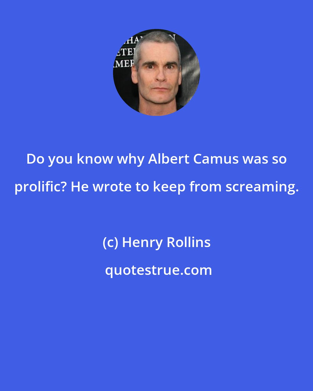 Henry Rollins: Do you know why Albert Camus was so prolific? He wrote to keep from screaming.