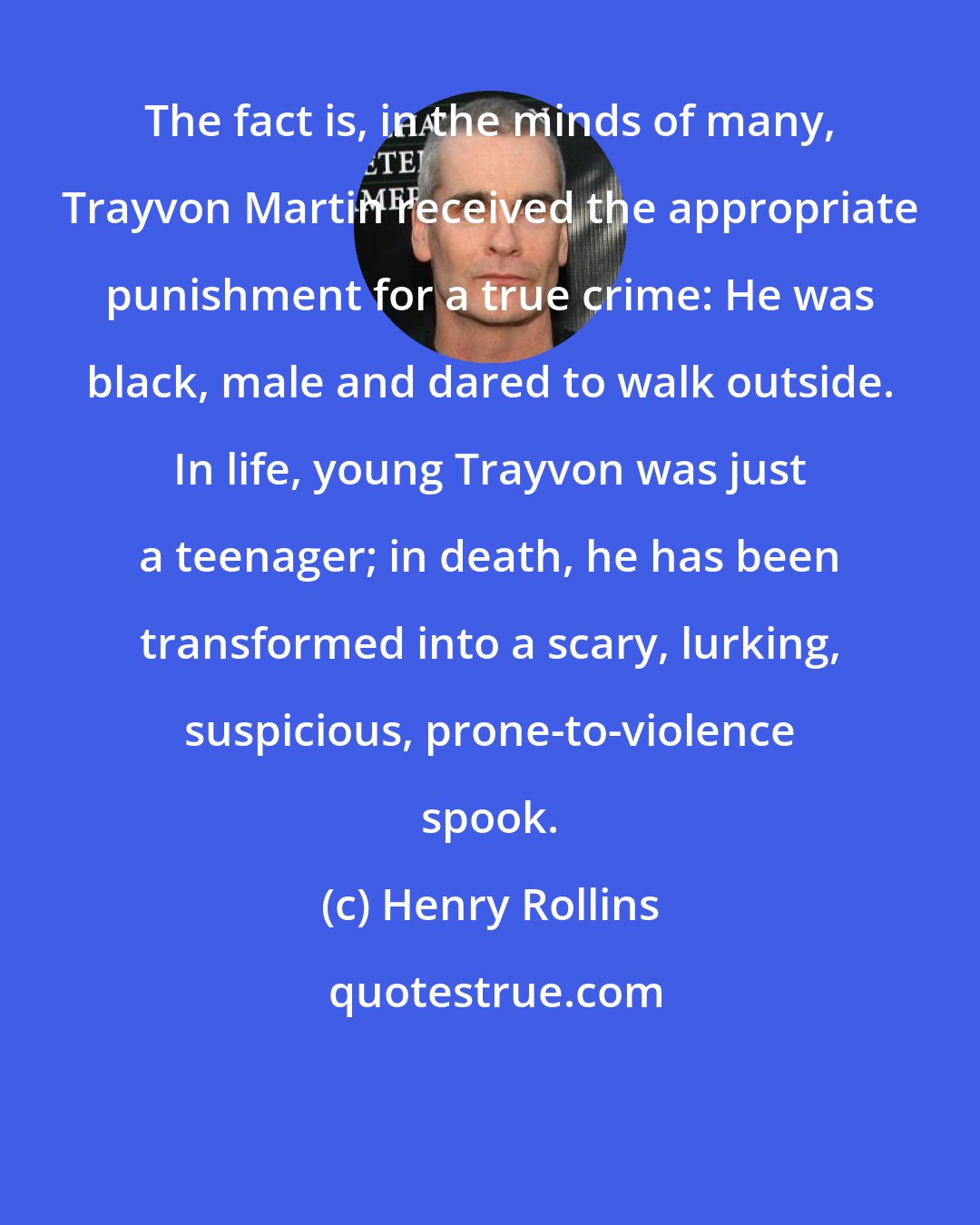 Henry Rollins: The fact is, in the minds of many, Trayvon Martin received the appropriate punishment for a true crime: He was black, male and dared to walk outside. In life, young Trayvon was just a teenager; in death, he has been transformed into a scary, lurking, suspicious, prone-to-violence spook.