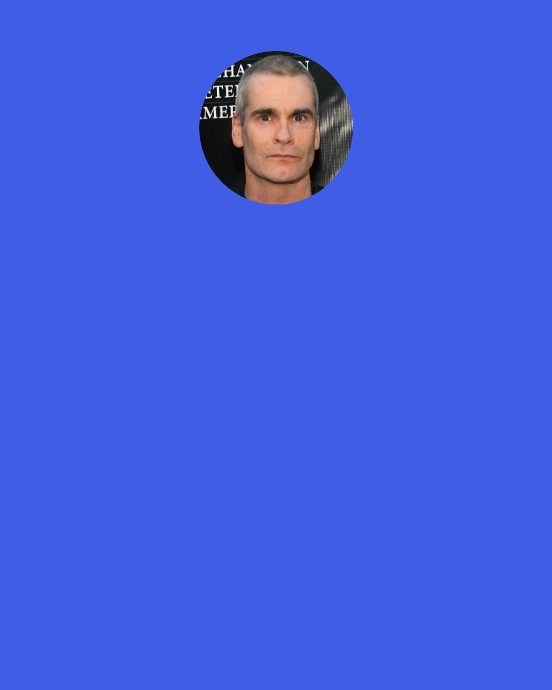 Henry Rollins: A man with an excruciatingly painful condition wrote me and told me that his doctor said that the only cure for what he has is death, and he might want to consider suicide. What do you say to him? I doubt the, "Hey let's go get some coffee and talk" thing is going to be at all helpful.