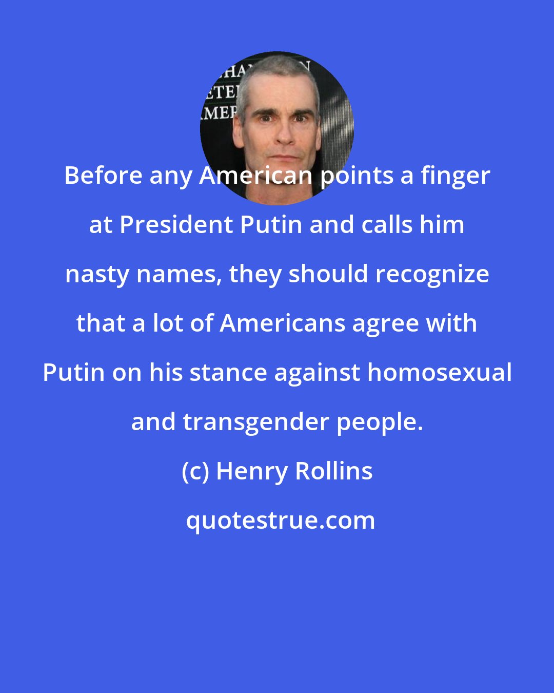 Henry Rollins: Before any American points a finger at President Putin and calls him nasty names, they should recognize that a lot of Americans agree with Putin on his stance against homosexual and transgender people.