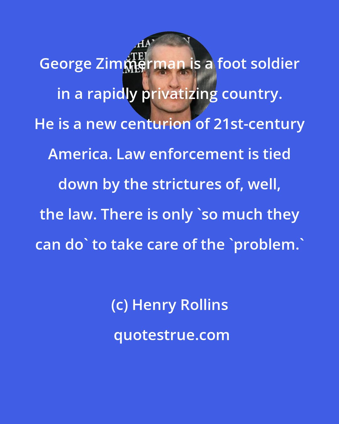 Henry Rollins: George Zimmerman is a foot soldier in a rapidly privatizing country. He is a new centurion of 21st-century America. Law enforcement is tied down by the strictures of, well, the law. There is only 'so much they can do' to take care of the 'problem.'