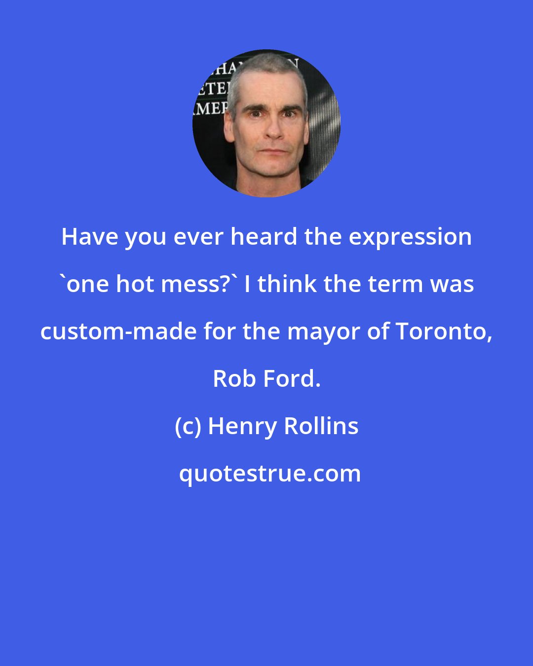 Henry Rollins: Have you ever heard the expression 'one hot mess?' I think the term was custom-made for the mayor of Toronto, Rob Ford.