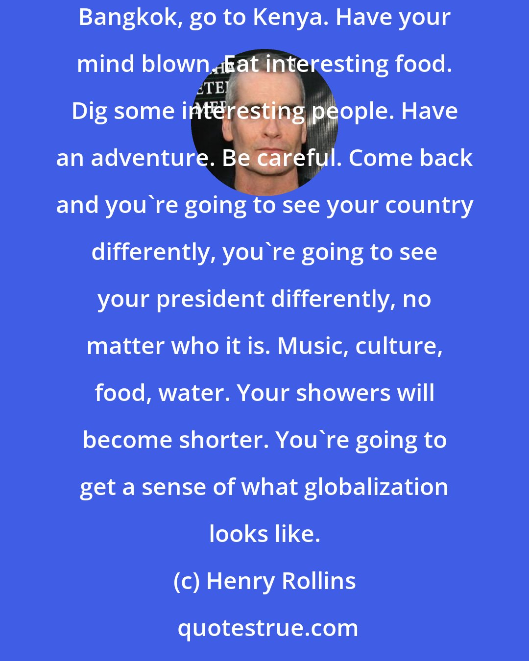 Henry Rollins: I beg young people to travel. If you don't have a passport, get one. Take a summer, get a backpack and go to Delhi, go to Saigon, go to Bangkok, go to Kenya. Have your mind blown. Eat interesting food. Dig some interesting people. Have an adventure. Be careful. Come back and you're going to see your country differently, you're going to see your president differently, no matter who it is. Music, culture, food, water. Your showers will become shorter. You're going to get a sense of what globalization looks like.