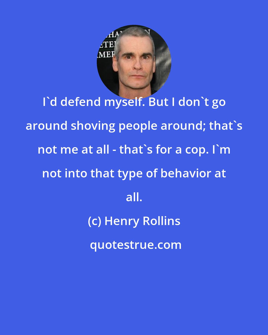 Henry Rollins: I'd defend myself. But I don't go around shoving people around; that's not me at all - that's for a cop. I'm not into that type of behavior at all.