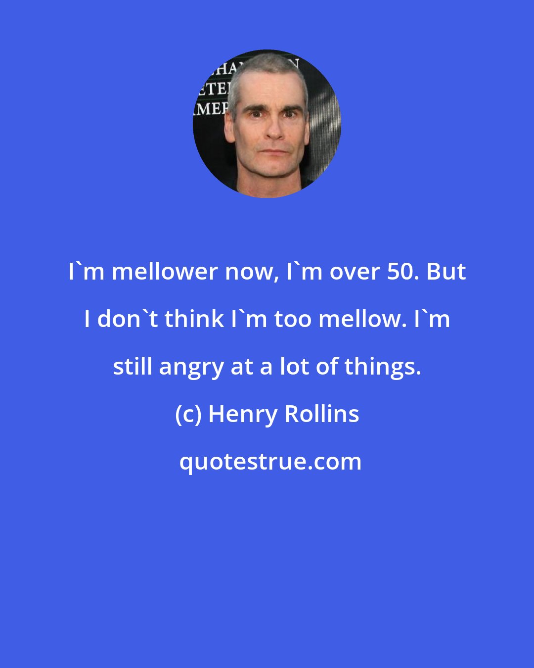 Henry Rollins: I'm mellower now, I'm over 50. But I don't think I'm too mellow. I'm still angry at a lot of things.