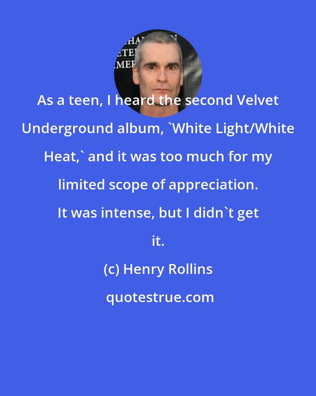 Henry Rollins: As a teen, I heard the second Velvet Underground album, 'White Light/White Heat,' and it was too much for my limited scope of appreciation. It was intense, but I didn't get it.