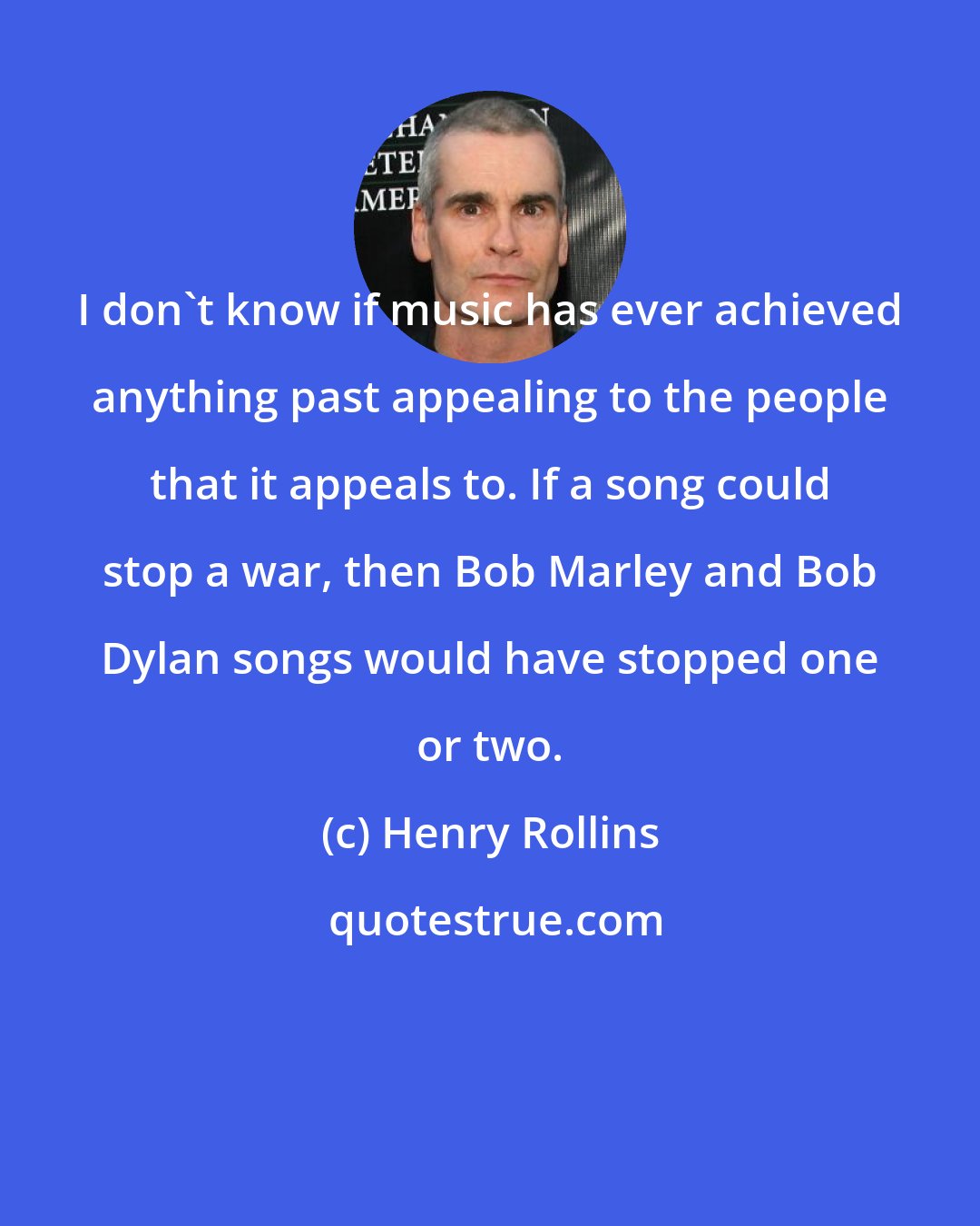 Henry Rollins: I don't know if music has ever achieved anything past appealing to the people that it appeals to. If a song could stop a war, then Bob Marley and Bob Dylan songs would have stopped one or two.