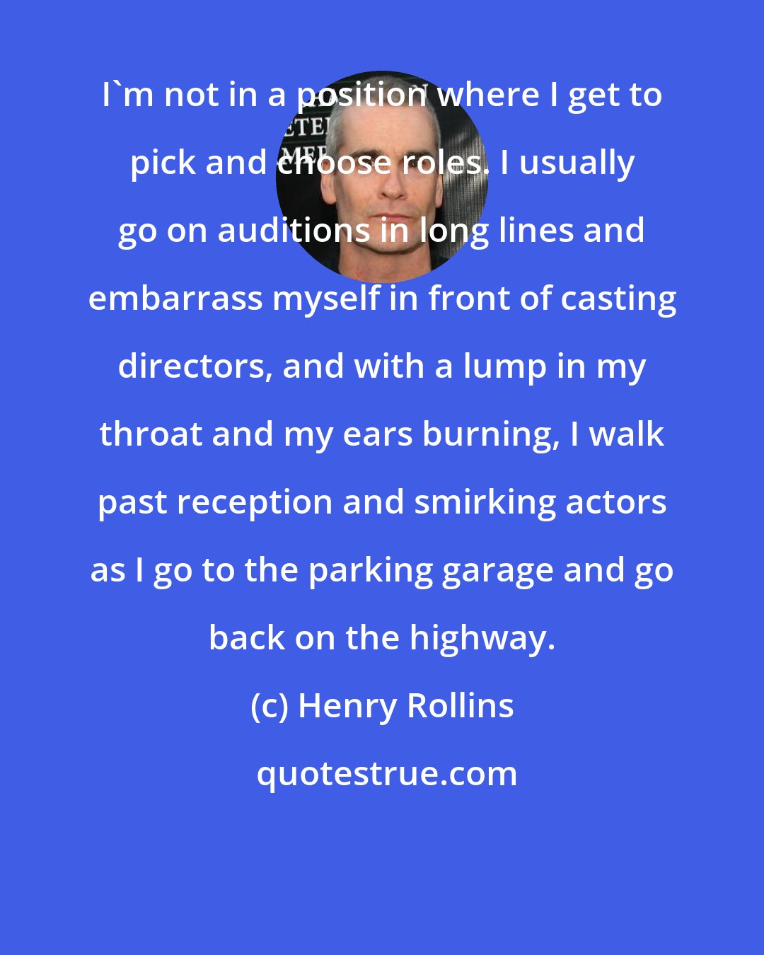 Henry Rollins: I'm not in a position where I get to pick and choose roles. I usually go on auditions in long lines and embarrass myself in front of casting directors, and with a lump in my throat and my ears burning, I walk past reception and smirking actors as I go to the parking garage and go back on the highway.